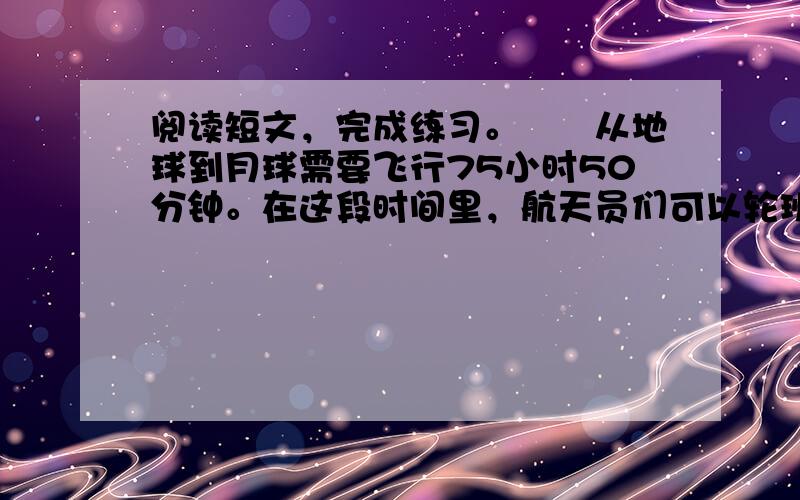 阅读短文，完成练习。　　从地球到月球需要飞行75小时50分钟。在这段时间里，航天员们可以轮班工作、吃饭和休息。他们睡觉的