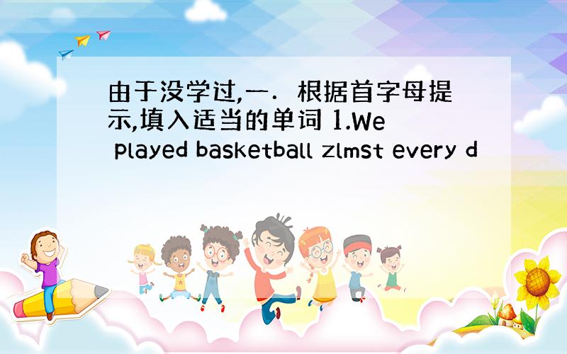 由于没学过,一．根据首字母提示,填入适当的单词 1.We played basketball zlmst every d