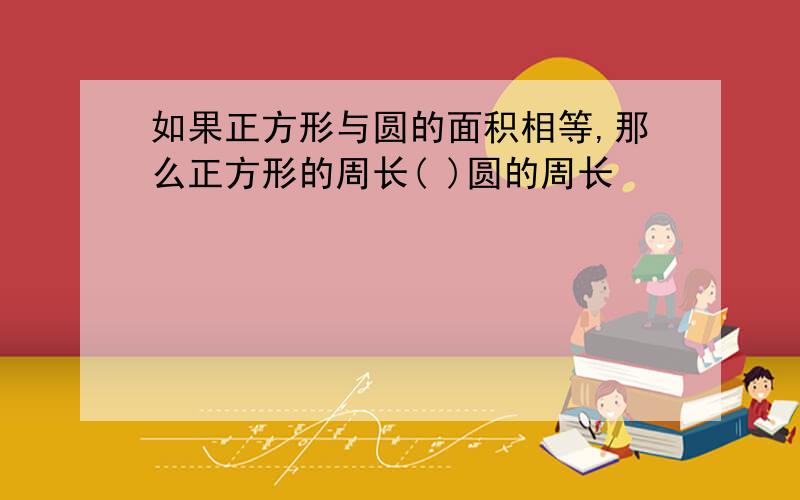 如果正方形与圆的面积相等,那么正方形的周长( )圆的周长