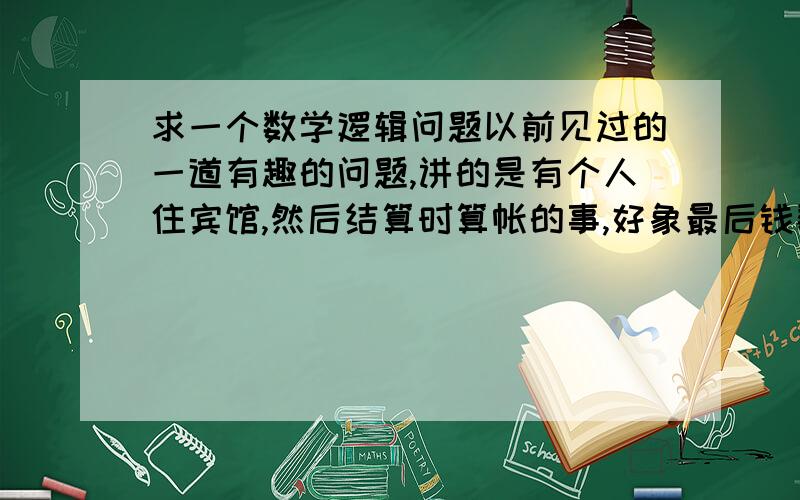 求一个数学逻辑问题以前见过的一道有趣的问题,讲的是有个人住宾馆,然后结算时算帐的事,好象最后钱数不对了,是一个逻辑错误的