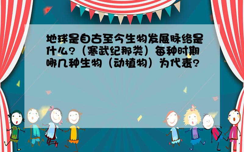 地球是自古至今生物发展脉络是什么?（寒武纪那类）每种时期哪几种生物（动植物）为代表?