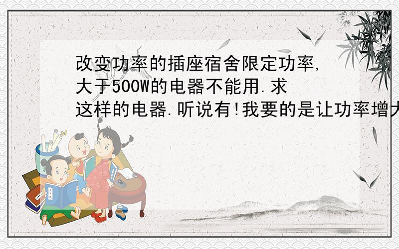 改变功率的插座宿舍限定功率,大于500W的电器不能用.求这样的电器.听说有!我要的是让功率增大的插座，或者相关变压器！看