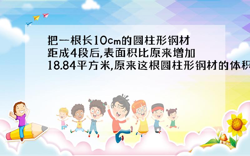 把一根长10cm的圆柱形钢材距成4段后,表面积比原来增加18.84平方米,原来这根圆柱形钢材的体积是多少?