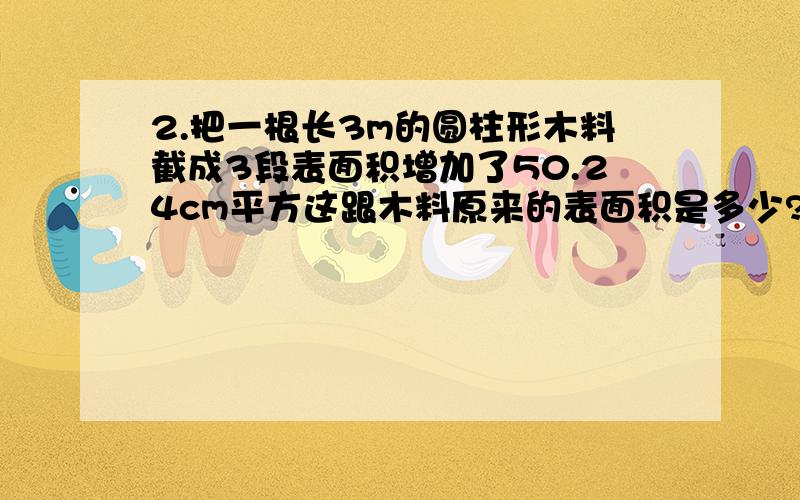 2.把一根长3m的圆柱形木料截成3段表面积增加了50.24cm平方这跟木料原来的表面积是多少?