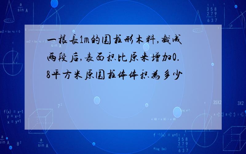 一根长1m的圆柱形木料,截成两段后,表面积比原来增加0.8平方米原圆柱体体积为多少