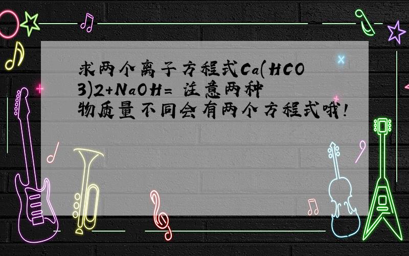 求两个离子方程式Ca(HCO3)2+NaOH= 注意两种物质量不同会有两个方程式哦!