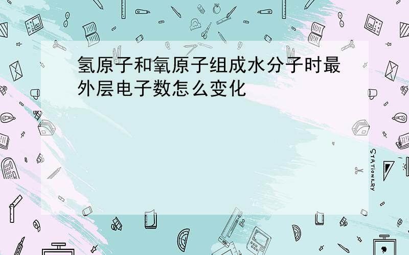 氢原子和氧原子组成水分子时最外层电子数怎么变化