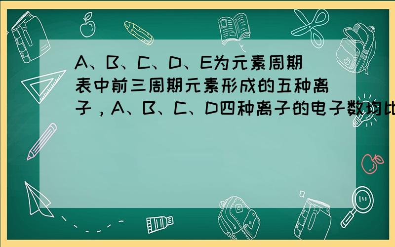 A、B、C、D、E为元素周期表中前三周期元素形成的五种离子，A、B、C、D四种离子的电子数均比E的电子数少8. （1）A