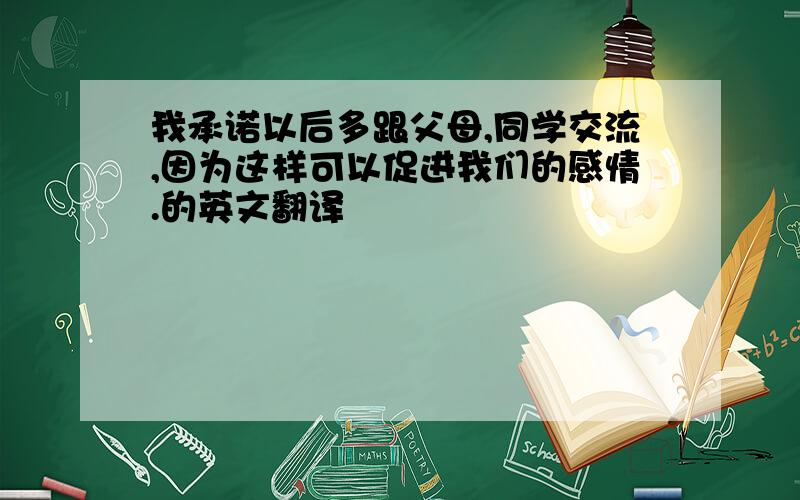 我承诺以后多跟父母,同学交流,因为这样可以促进我们的感情.的英文翻译