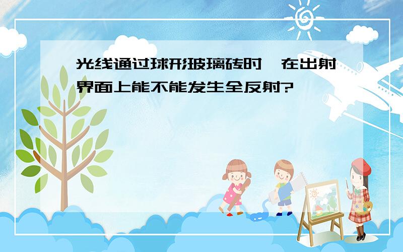 光线通过球形玻璃砖时,在出射界面上能不能发生全反射?