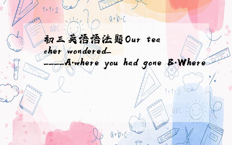 初三英语语法题Our teacher wondered_____A.where you had gone B.Where