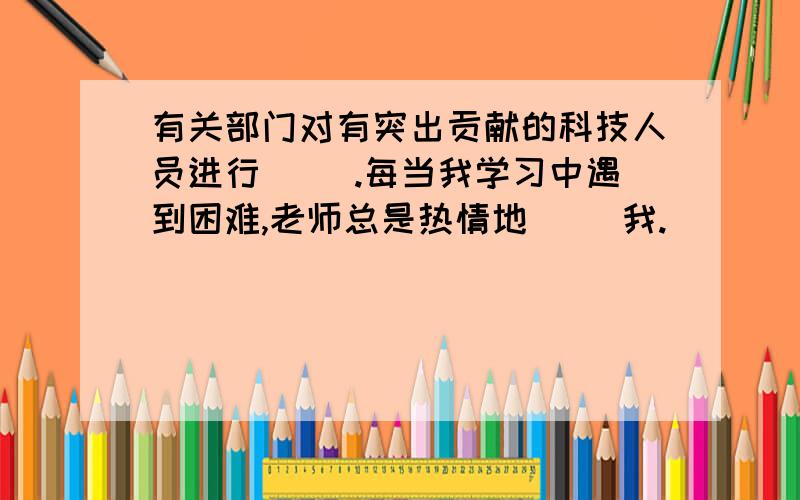 有关部门对有突出贡献的科技人员进行( ).每当我学习中遇到困难,老师总是热情地（ ）我.