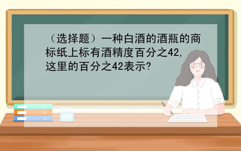 （选择题）一种白酒的酒瓶的商标纸上标有酒精度百分之42,这里的百分之42表示?