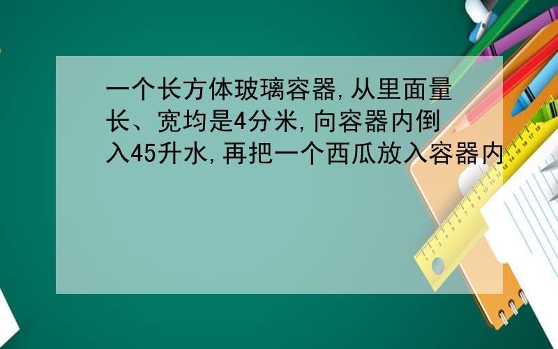 一个长方体玻璃容器,从里面量长、宽均是4分米,向容器内倒入45升水,再把一个西瓜放入容器内