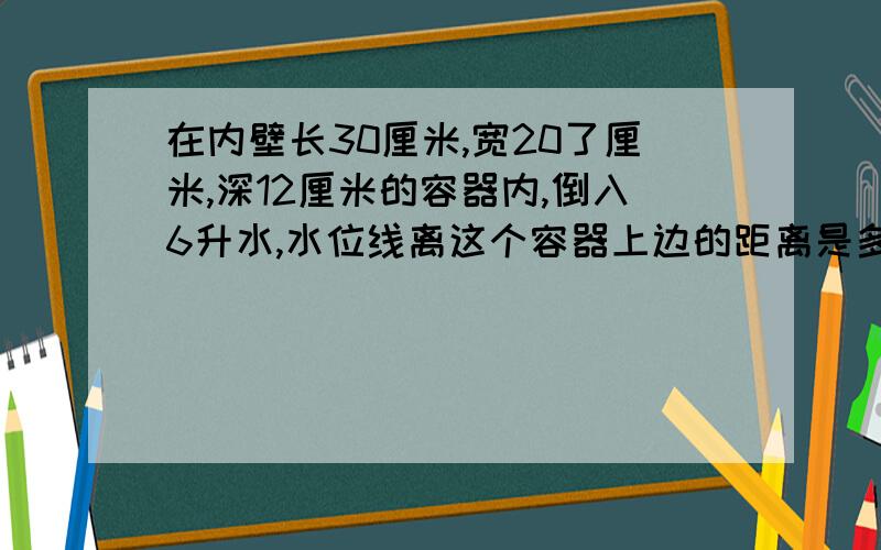 在内壁长30厘米,宽20了厘米,深12厘米的容器内,倒入6升水,水位线离这个容器上边的距离是多少厘米