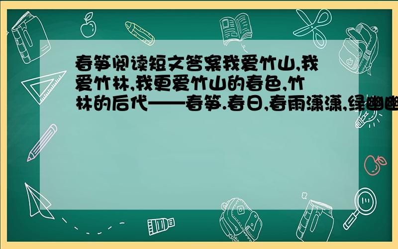 春笋阅读短文答案我爱竹山,我爱竹林,我更爱竹山的春色,竹林的后代——春笋.春日,春雨潇潇,绿幽幽的竹山,翠生生的竹林,像