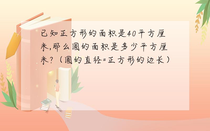 已知正方形的面积是40平方厘米,那么圆的面积是多少平方厘米?（圆的直径=正方形的边长）