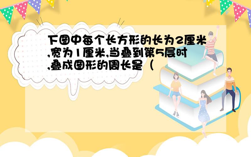 下图中每个长方形的长为2厘米,宽为1厘米,当叠到第5层时,叠成图形的周长是（