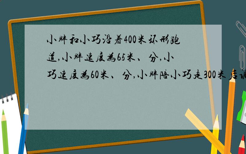 小胖和小巧沿着400米环形跑道,小胖速度为65米、分,小巧速度为60米、分,小胖陪小巧走300米后调头往回跑,几分钟后与