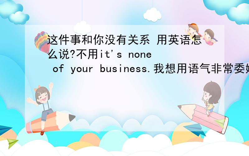 这件事和你没有关系 用英语怎么说?不用it's none of your business.我想用语气非常委婉的,让他不