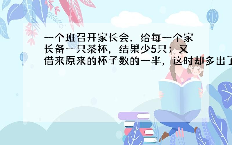 一个班召开家长会，给每一个家长备一只茶杯，结果少5只；又借来原来的杯子数的一半，这时却多出了13只杯子．这次到会的家长有