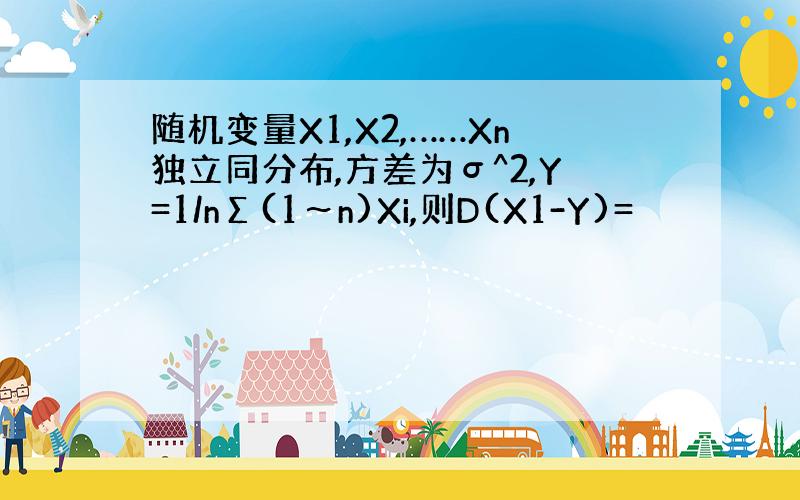 随机变量X1,X2,……Xn独立同分布,方差为σ^2,Y=1/nΣ(1～n)Xi,则D(X1-Y)=