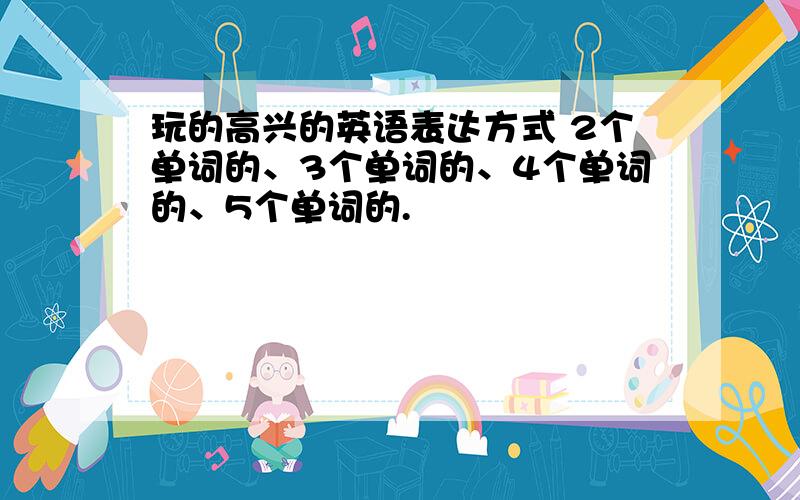 玩的高兴的英语表达方式 2个单词的、3个单词的、4个单词的、5个单词的.