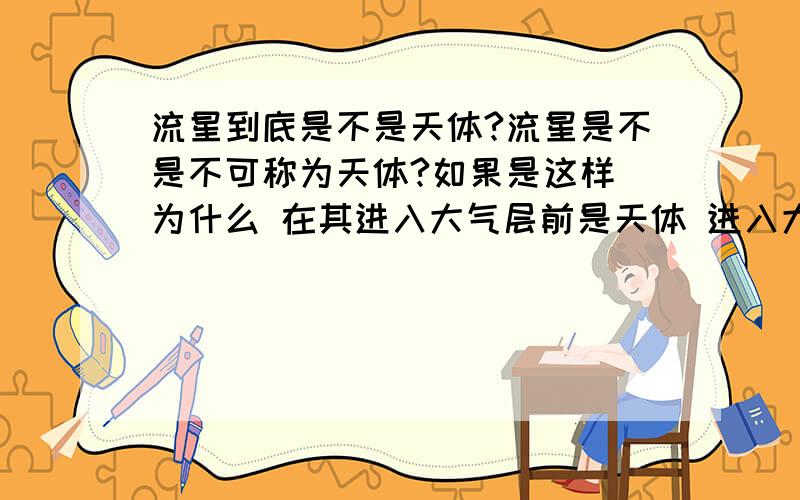 流星到底是不是天体?流星是不是不可称为天体?如果是这样 为什么 在其进入大气层前是天体 进入大气层之后就不是了?再者 天