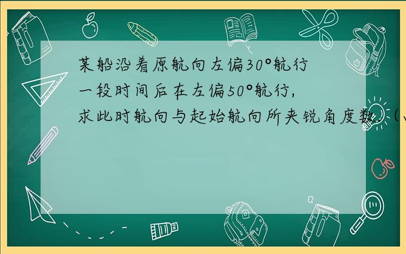 某船沿着原航向左偏30°航行一段时间后在左偏50°航行,求此时航向与起始航向所夹锐角度数.（画图）