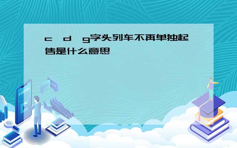 c,d,g字头列车不再单独起售是什么意思