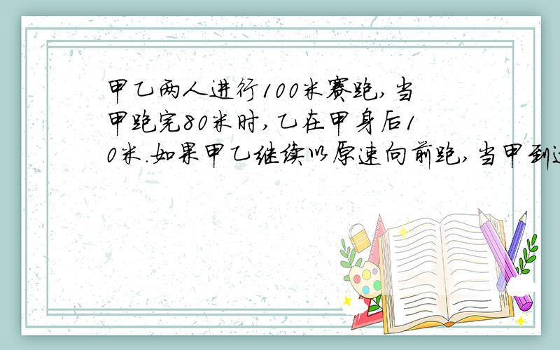 甲乙两人进行100米赛跑,当甲跑完80米时,乙在甲身后10米.如果甲乙继续以原速向前跑,当甲到达终点时,乙