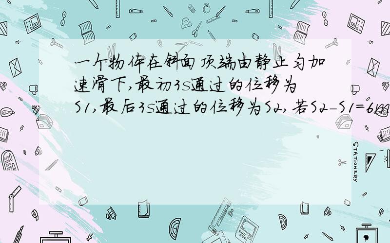 一个物体在斜面顶端由静止匀加速滑下,最初3s通过的位移为S1,最后3s通过的位移为S2,若S2-S1=6m,S1:S2=