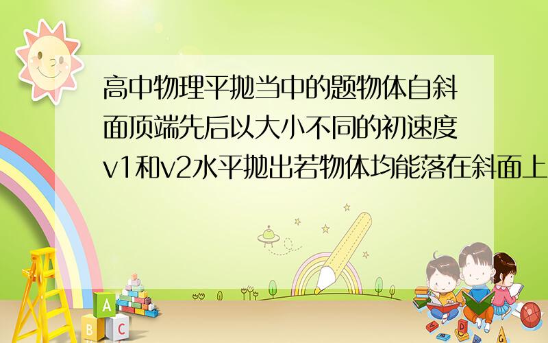 高中物理平抛当中的题物体自斜面顶端先后以大小不同的初速度v1和v2水平抛出若物体均能落在斜面上,试比较物体落到斜面的瞬间