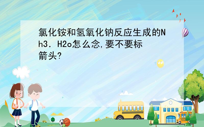 氯化铵和氢氧化钠反应生成的Nh3．H2o怎么念,要不要标箭头?