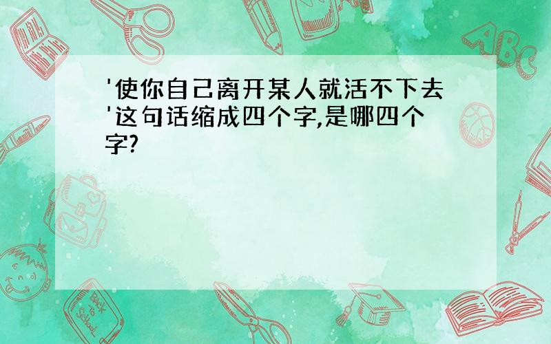 '使你自己离开某人就活不下去'这句话缩成四个字,是哪四个字?