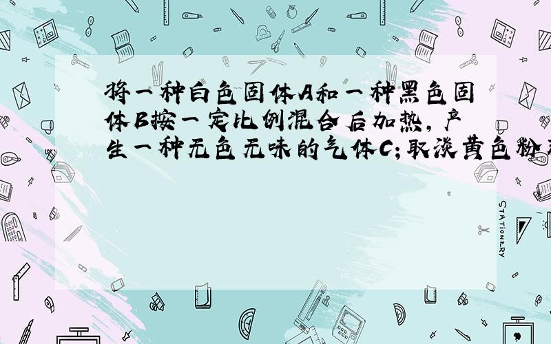 将一种白色固体A和一种黑色固体B按一定比例混合后加热,产生一种无色无味的气体C；取淡黄色粉末D,点燃放入气体C中,会产生