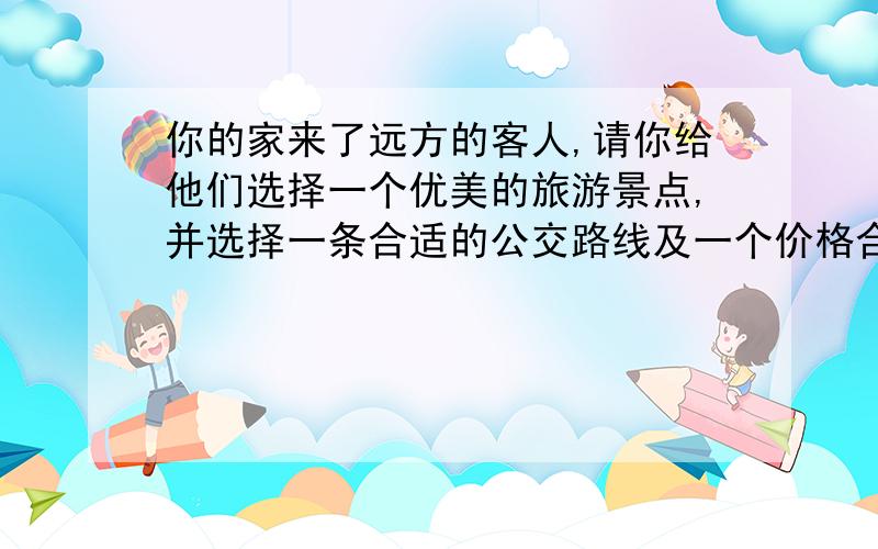 你的家来了远方的客人,请你给他们选择一个优美的旅游景点,并选择一条合适的公交路线及一个价格合适、口味合适的餐厅.请将你的