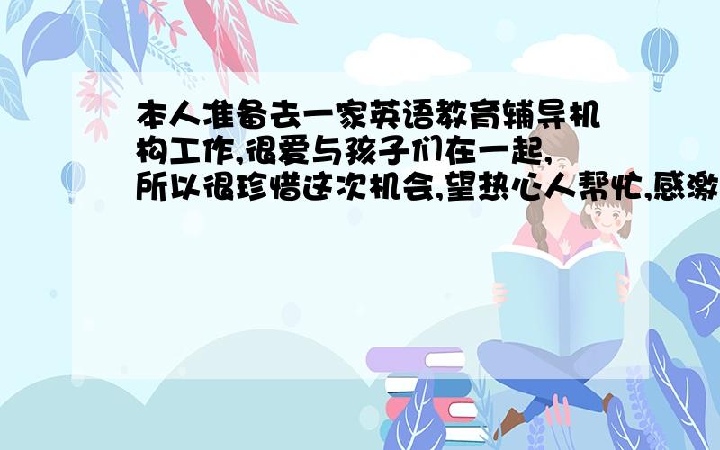 本人准备去一家英语教育辅导机构工作,很爱与孩子们在一起,所以很珍惜这次机会,望热心人帮忙,感激不尽!