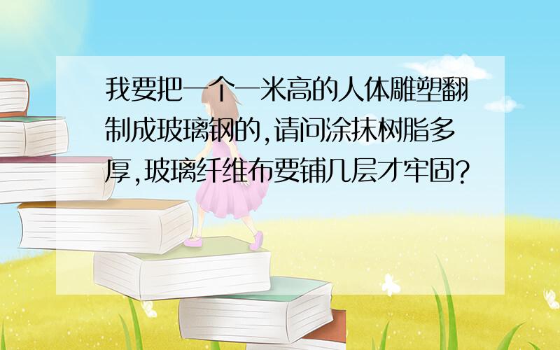 我要把一个一米高的人体雕塑翻制成玻璃钢的,请问涂抹树脂多厚,玻璃纤维布要铺几层才牢固?