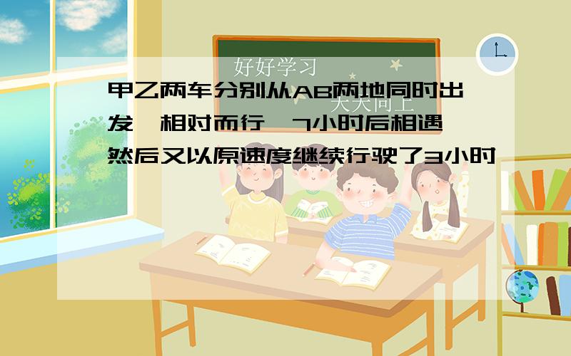 甲乙两车分别从AB两地同时出发,相对而行,7小时后相遇,然后又以原速度继续行驶了3小时,