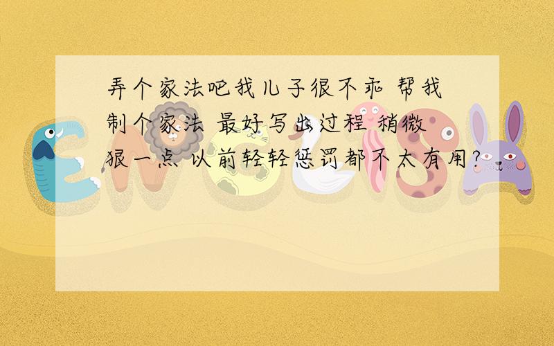 弄个家法吧我儿子很不乖 帮我制个家法 最好写出过程 稍微狠一点 以前轻轻惩罚都不太有用?