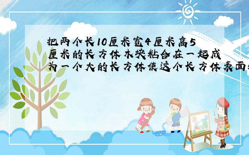 把两个长10厘米宽4厘米高5厘米的长方体木块粘合在一起成为一个大的长方体使这个长方体表面积尽能的小怎样