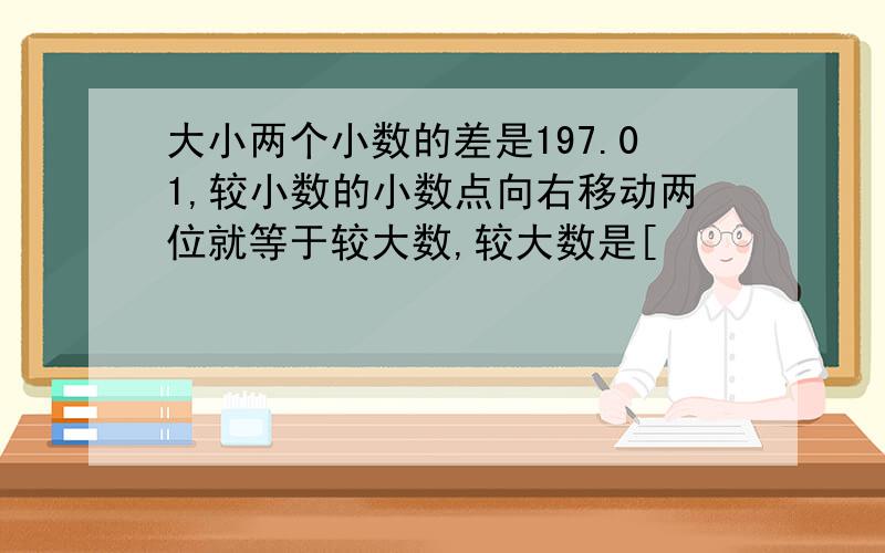 大小两个小数的差是197.01,较小数的小数点向右移动两位就等于较大数,较大数是[