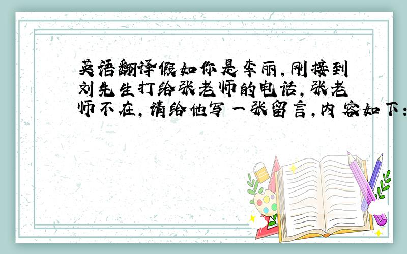 英语翻译假如你是李丽,刚接到刘先生打给张老师的电话,张老师不在,请给他写一张留言,内容如下：1刘先生打过电话来,说他明天