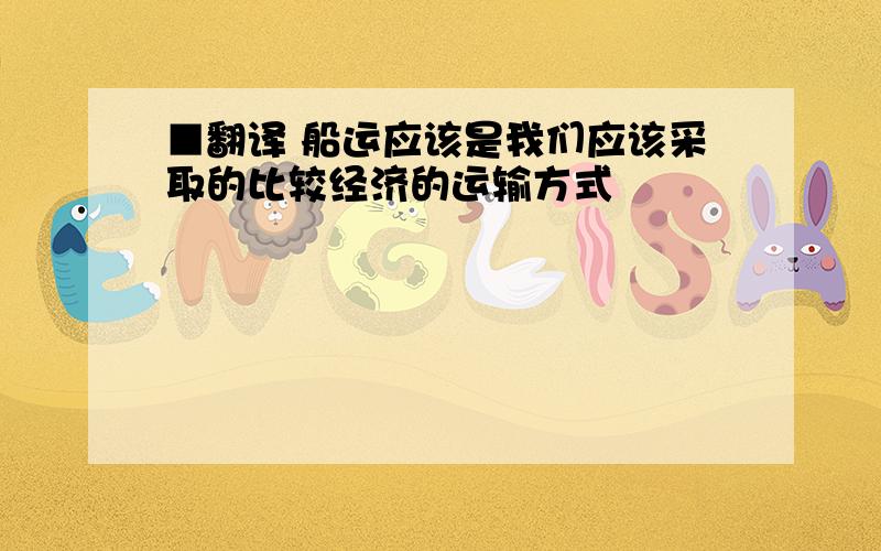 ■翻译 船运应该是我们应该采取的比较经济的运输方式