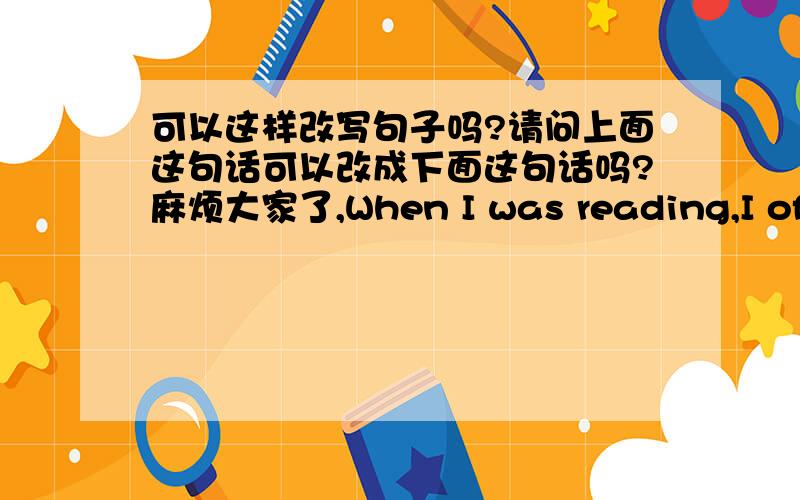 可以这样改写句子吗?请问上面这句话可以改成下面这句话吗?麻烦大家了,When I was reading,I often