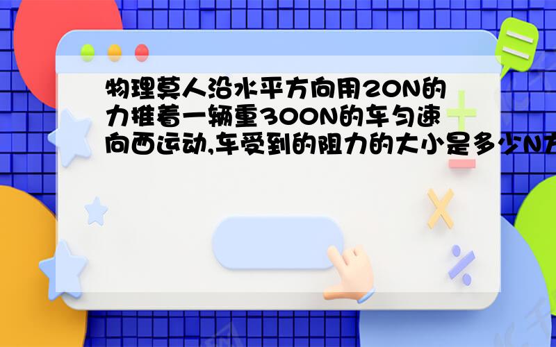 物理莫人沿水平方向用20N的力推着一辆重300N的车匀速向西运动,车受到的阻力的大小是多少N方向向那