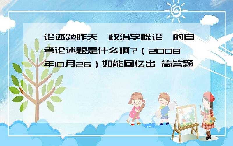 论述题昨天《政治学概论》的自考论述题是什么啊?（2008年10月26）如能回忆出 简答题