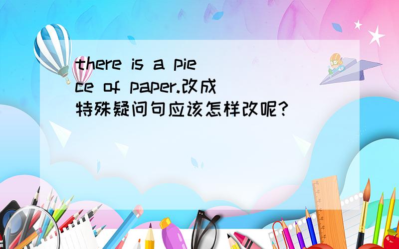 there is a piece of paper.改成特殊疑问句应该怎样改呢?