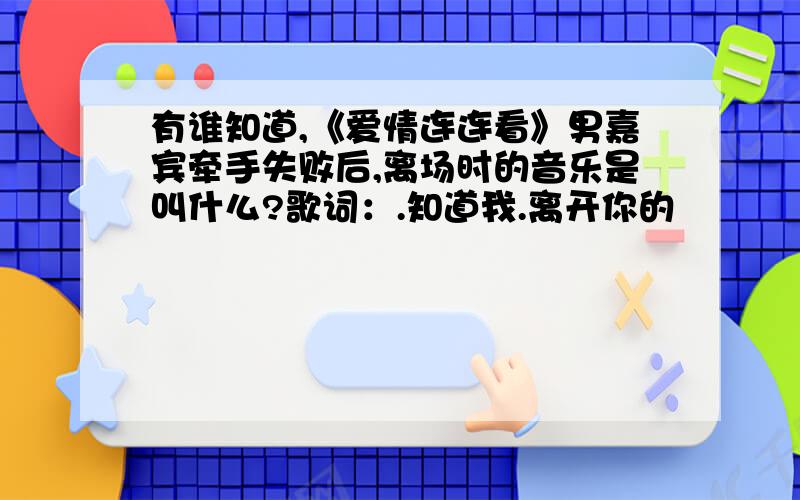 有谁知道,《爱情连连看》男嘉宾牵手失败后,离场时的音乐是叫什么?歌词：.知道我.离开你的